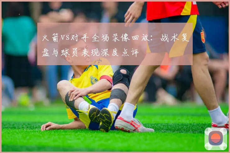 火箭vs对手全场录像回放:战术复盘与球员表现深度点评