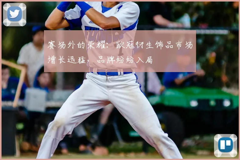 赛场外的荣耀:欧冠衍生饰品市场增长迅猛,品牌纷纷入局