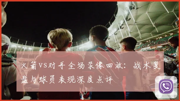 火箭vs对手全场录像回放:战术复盘与球员表现深度点评