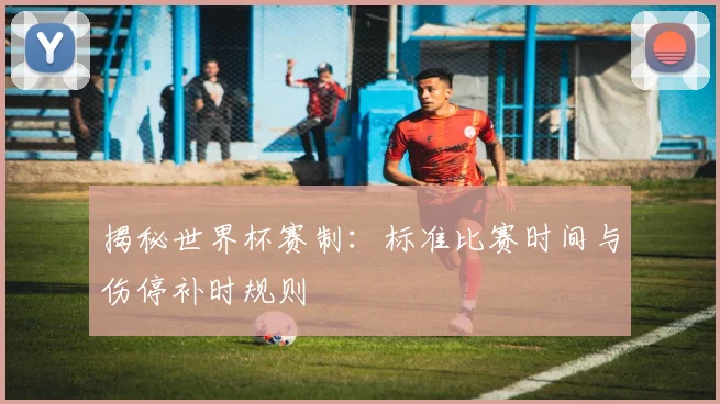 揭秘世界杯赛制：标准比赛时间与伤停补时规则