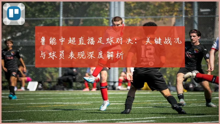 鲁能中超直播足球对决：关键战况与球员表现深度解析