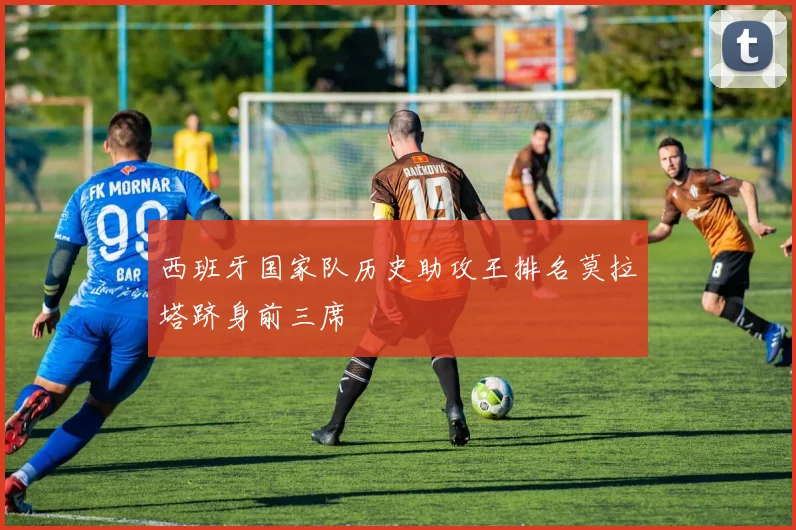 西班牙国家队历史助攻王排名莫拉塔跻身前三席