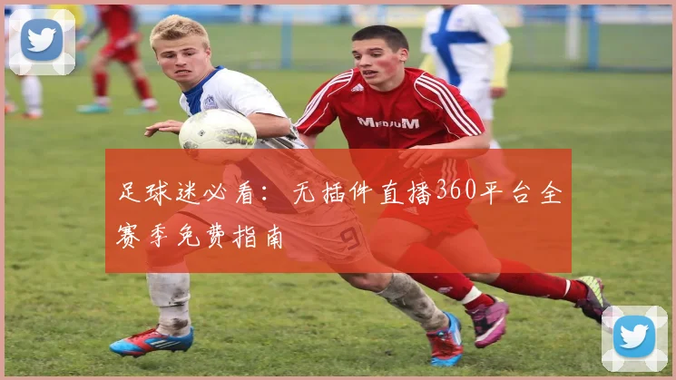 足球迷必看:无插件直播360平台全赛季免费指南
