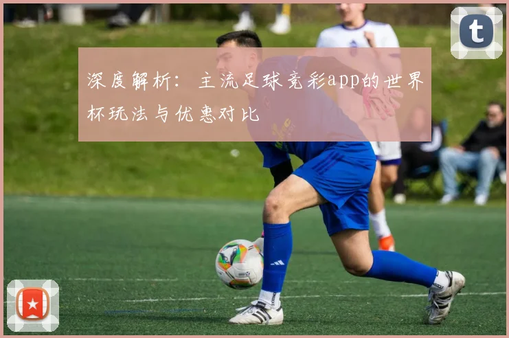 深度解析：主流足球竞彩app的世界杯玩法与优惠对比