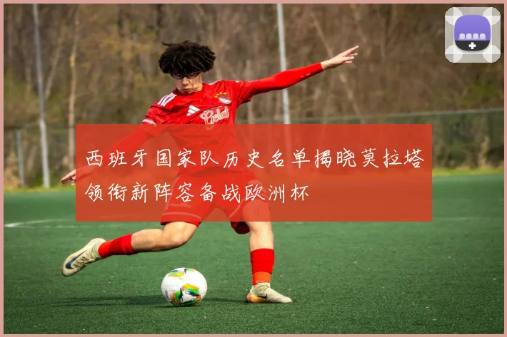 西班牙国家队历史名单揭晓莫拉塔领衔新阵容备战欧洲杯