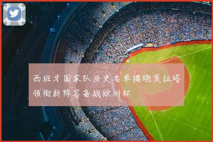 西班牙国家队历史名单揭晓莫拉塔领衔新阵容备战欧洲杯