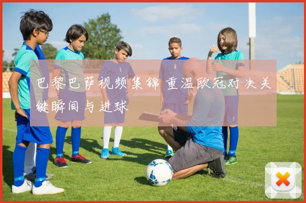 巴黎巴萨视频集锦 重温欧冠对决关键瞬间与进球