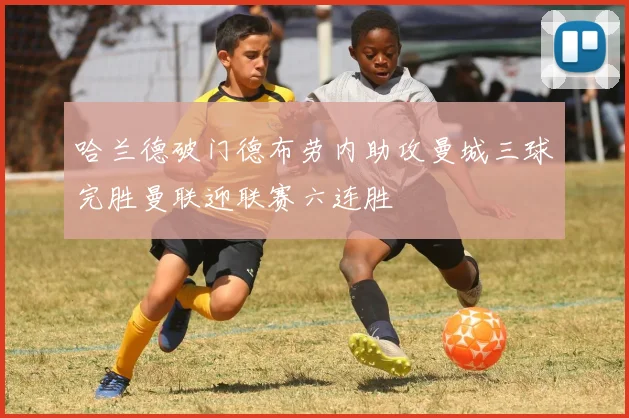 哈兰德破门德布劳内助攻曼城三球完胜曼联迎联赛六连胜